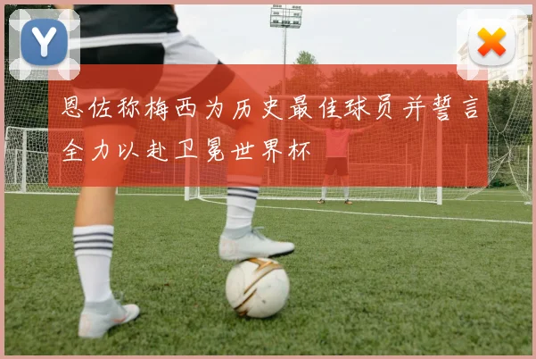 恩佐称梅西为历史最佳球员并誓言全力以赴卫冕世界杯