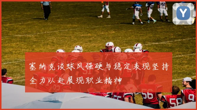 塞纳克谈球风强硬与稳定表现坚持全力以赴展现职业精神
