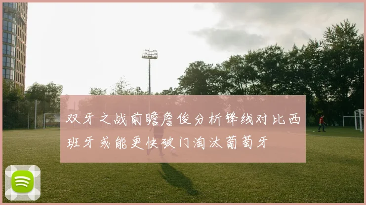 双牙之战前瞻詹俊分析锋线对比西班牙或能更快破门淘汰葡萄牙