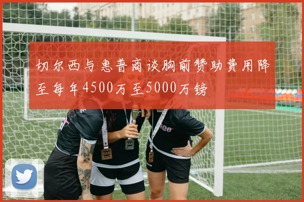 切尔西与惠普商谈胸前赞助费用降至每年4500万至5000万镑
