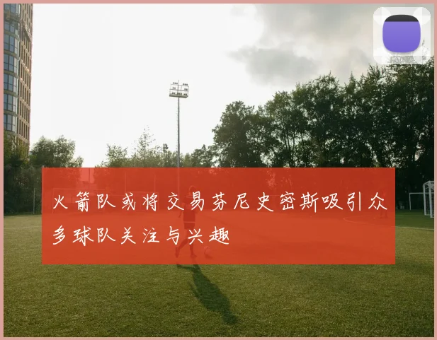 火箭队或将交易芬尼史密斯吸引众多球队关注与兴趣