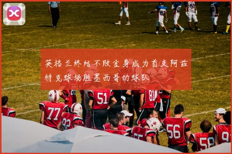 英格兰终结不败金身成为首支阿兹特克球场胜墨西哥的球队