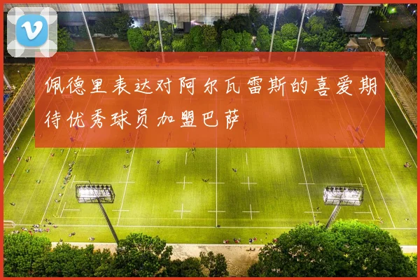 佩德里表达对阿尔瓦雷斯的喜爱期待优秀球员加盟巴萨