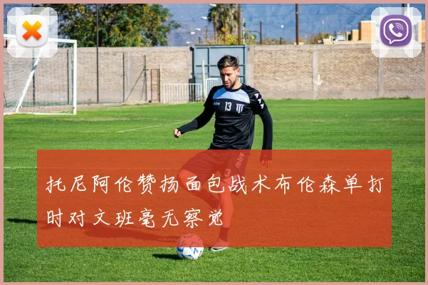 托尼阿伦赞扬面包战术布伦森单打时对文班毫无察觉