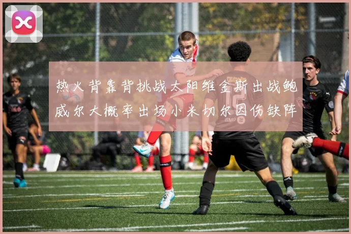 热火背靠背挑战太阳维金斯出战鲍威尔大概率出场小米切尔因伤缺阵