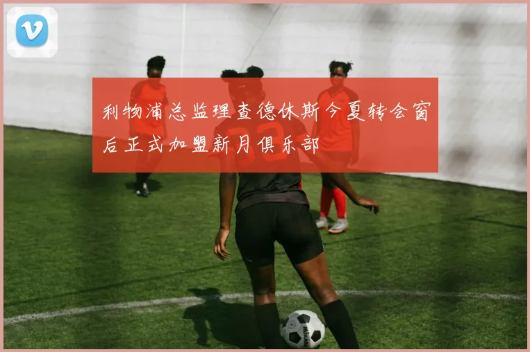利物浦总监理查德休斯今夏转会窗后正式加盟新月俱乐部