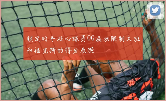 锁定对手核心球员OG成功限制文班和福克斯的得分表现
