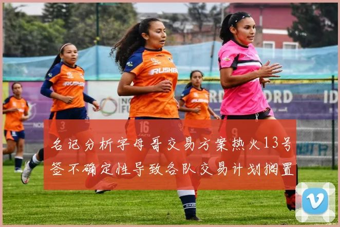 名记分析字母哥交易方案热火13号签不确定性导致各队交易计划搁置