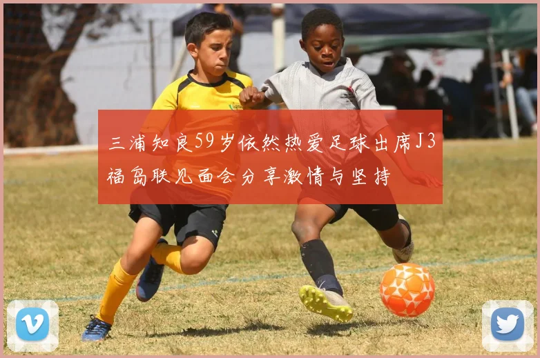 三浦知良59岁依然热爱足球出席J3福岛联见面会分享激情与坚持