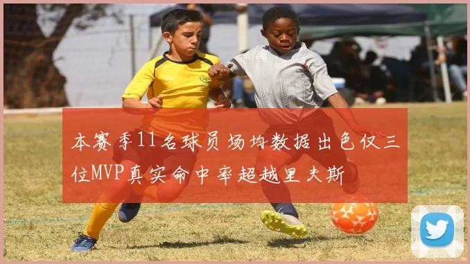 本赛季11名球员场均数据出色仅三位MVP真实命中率超越里夫斯