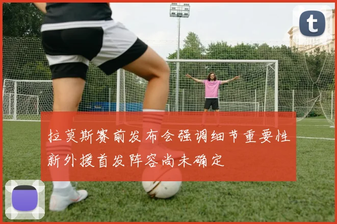 拉莫斯赛前发布会强调细节重要性新外援首发阵容尚未确定