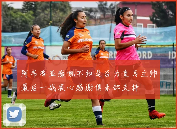 阿韦洛亚感慨不知是否为皇马主帅最后一战衷心感谢俱乐部支持