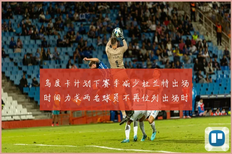 乌度卡计划下赛季减少杜兰特出场时间力求两名球员不再位列出场时间前五