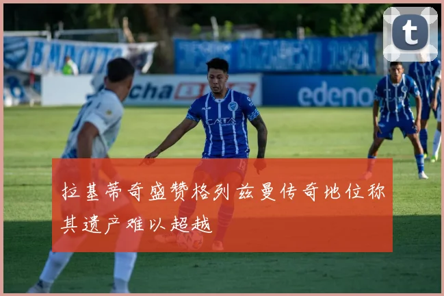 拉基蒂奇盛赞格列兹曼传奇地位称其遗产难以超越